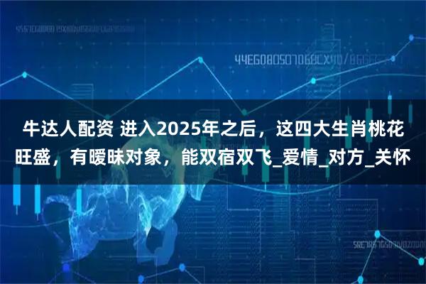 牛达人配资 进入2025年之后，这四大生肖桃花旺盛，有暧昧对象，能双宿双飞_爱情_对方_关怀