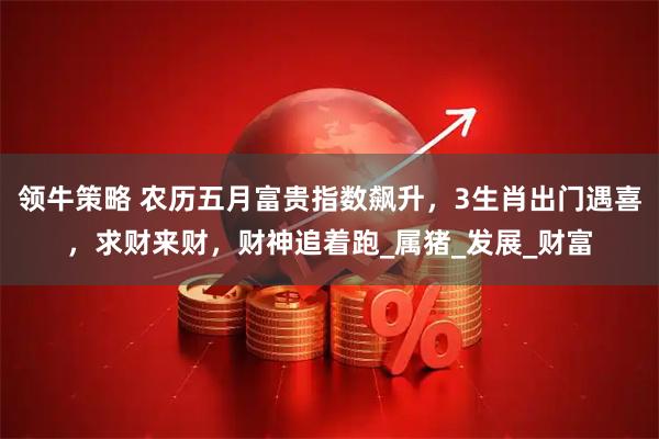 领牛策略 农历五月富贵指数飙升，3生肖出门遇喜，求财来财，财神追着跑_属猪_发展_财富