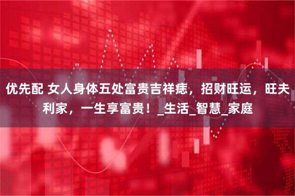 优先配 女人身体五处富贵吉祥痣，招财旺运，旺夫利家，一生享富贵！_生活_智慧_家庭