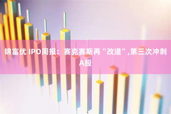 锦富优 IPO周报：赛克赛斯再“改道”,第三次冲刺A股