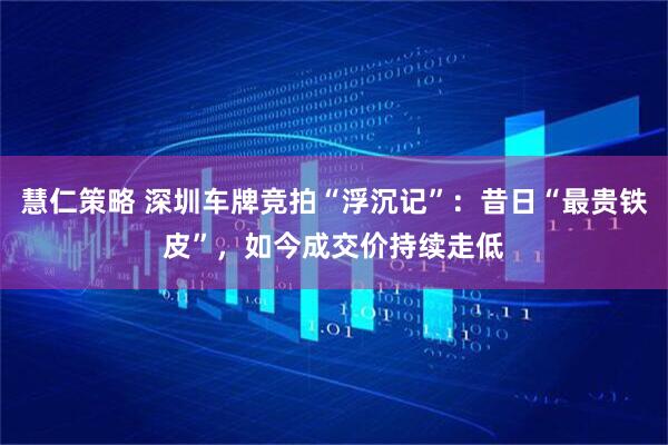 慧仁策略 深圳车牌竞拍“浮沉记”：昔日“最贵铁皮”，如今成交价持续走低
