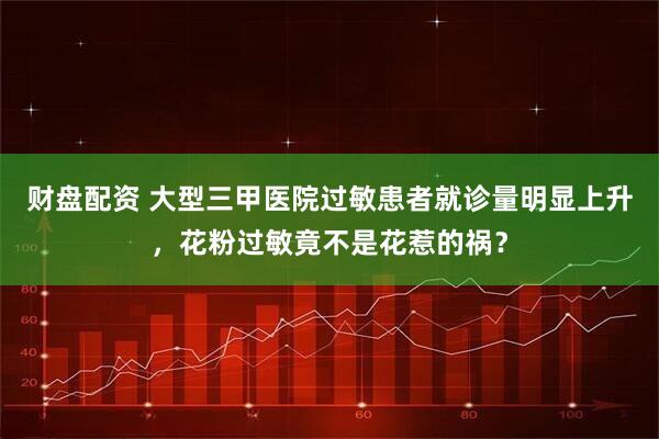 财盘配资 大型三甲医院过敏患者就诊量明显上升，花粉过敏竟不是花惹的祸？