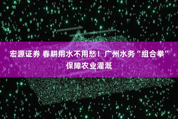 宏源证券 春耕用水不用愁！广州水务“组合拳”保障农业灌溉
