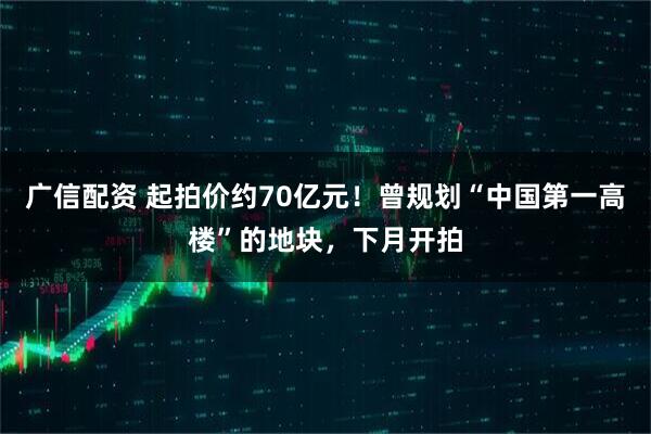广信配资 起拍价约70亿元！曾规划“中国第一高楼”的地块，下月开拍