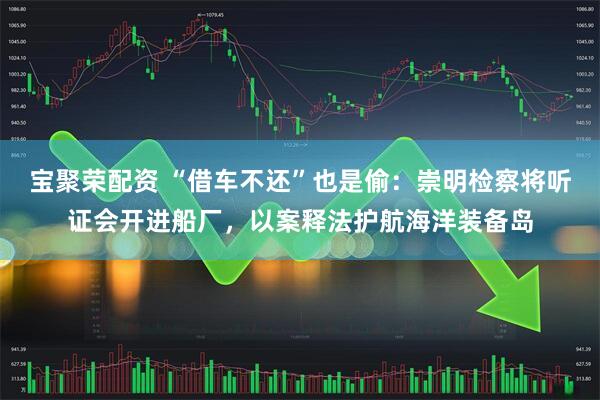 宝聚荣配资 “借车不还”也是偷：崇明检察将听证会开进船厂，以案释法护航海洋装备岛