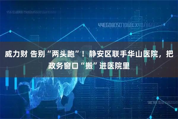 威力财 告别“两头跑”！静安区联手华山医院，把政务窗口“搬”进医院里