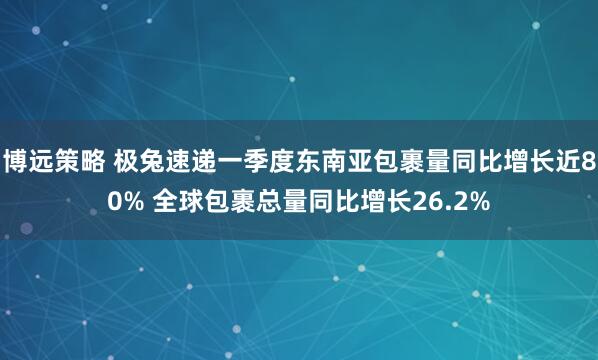 博远策略 极兔速递一季度东南亚包裹量同比增长近80% 全球包裹总量同比增长26.2%